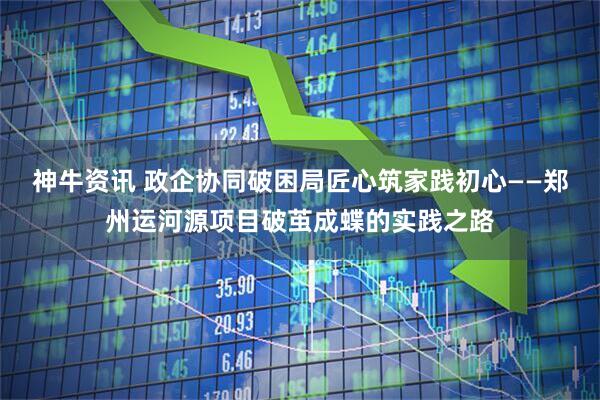 神牛资讯 政企协同破困局匠心筑家践初心——郑州运河源项目破茧成蝶的实践之路