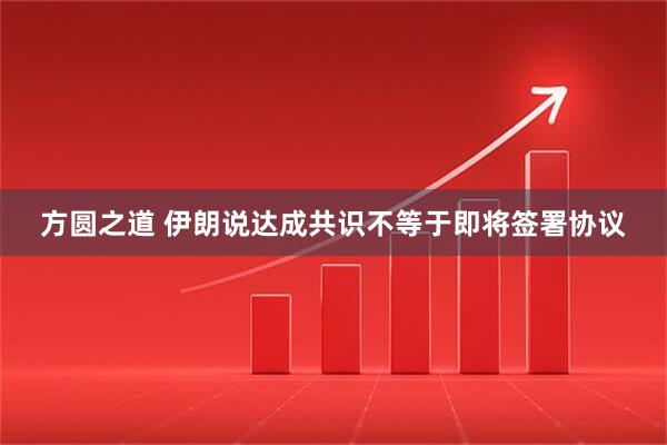 方圆之道 伊朗说达成共识不等于即将签署协议